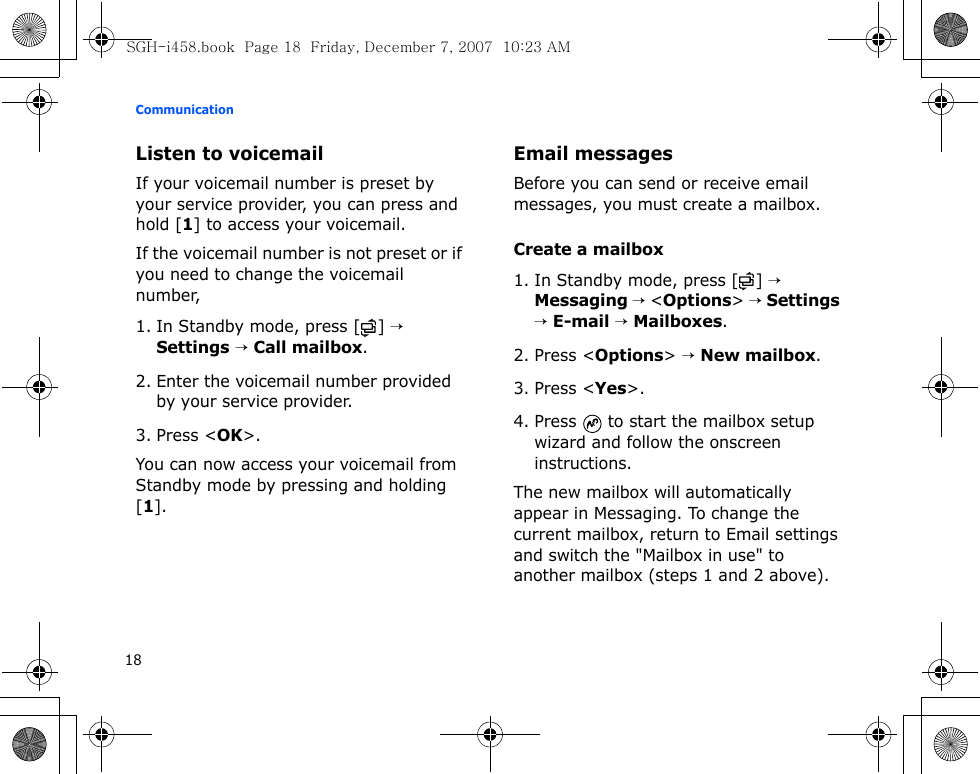 Communication18Listen to voicemailIf your voicemail number is preset by your service provider, you can press and hold [1] to access your voicemail. If the voicemail number is not preset or if you need to change the voicemail number,1. In Standby mode, press [ ] → Settings → Call mailbox.2. Enter the voicemail number provided by your service provider.3. Press &lt;OK&gt;.You can now access your voicemail from Standby mode by pressing and holding [1].Email messagesBefore you can send or receive email messages, you must create a mailbox.Create a mailbox1. In Standby mode, press [ ] → Messaging → &lt;Options&gt; → Settings → E-mail → Mailboxes.2. Press &lt;Options&gt; → New mailbox.3. Press &lt;Yes&gt;.4. Press   to start the mailbox setup wizard and follow the onscreen instructions.The new mailbox will automatically appear in Messaging. To change the current mailbox, return to Email settings and switch the &quot;Mailbox in use&quot; to another mailbox (steps 1 and 2 above).SGH-i458.book  Page 18  Friday, December 7, 2007  10:23 AM