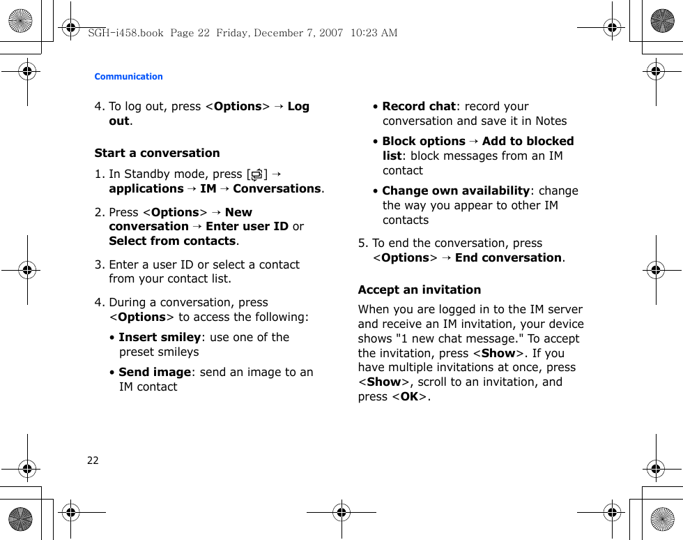 Communication224. To log out, press &lt;Options&gt; → Log out.Start a conversation1. In Standby mode, press [ ] → applications → IM → Conversations.2. Press &lt;Options&gt; → New conversation → Enter user ID or Select from contacts.3. Enter a user ID or select a contact from your contact list.4. During a conversation, press &lt;Options&gt; to access the following:• Insert smiley: use one of the preset smileys• Send image: send an image to an IM contact• Record chat: record your conversation and save it in Notes• Block options → Add to blocked list: block messages from an IM contact• Change own availability: change the way you appear to other IM contacts5. To end the conversation, press &lt;Options&gt; → End conversation.Accept an invitationWhen you are logged in to the IM server and receive an IM invitation, your device shows &quot;1 new chat message.&quot; To accept the invitation, press &lt;Show&gt;. If you have multiple invitations at once, press &lt;Show&gt;, scroll to an invitation, and press &lt;OK&gt;.SGH-i458.book  Page 22  Friday, December 7, 2007  10:23 AM