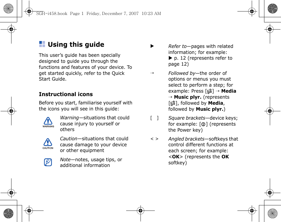 Using this guideThis user’s guide has been specially designed to guide you through the functions and features of your device. To get started quickly, refer to the Quick Start Guide.Instructional iconsBefore you start, familiarise yourself with the icons you will see in this guide:Warning—situations that could cause injury to yourself or othersCaution—situations that could cause damage to your device or other equipmentNote—notes, usage tips, or additional informationXRefer to—pages with related information; for example: X p. 12 (represents refer to page 12)→Followed by—the order of options or menus you must select to perform a step; for example: Press [ ] → Media → Music plyr. (represents [ ], followed by Media, followed by Music plyr.)[   ]Square brackets—device keys; for example: [ ] (represents the Power key)&lt; &gt;Angled brackets—softkeys that control different functions at each screen; for example: &lt;OK&gt; (represents the OK softkey)SGH-i458.book  Page 1  Friday, December 7, 2007  10:23 AM