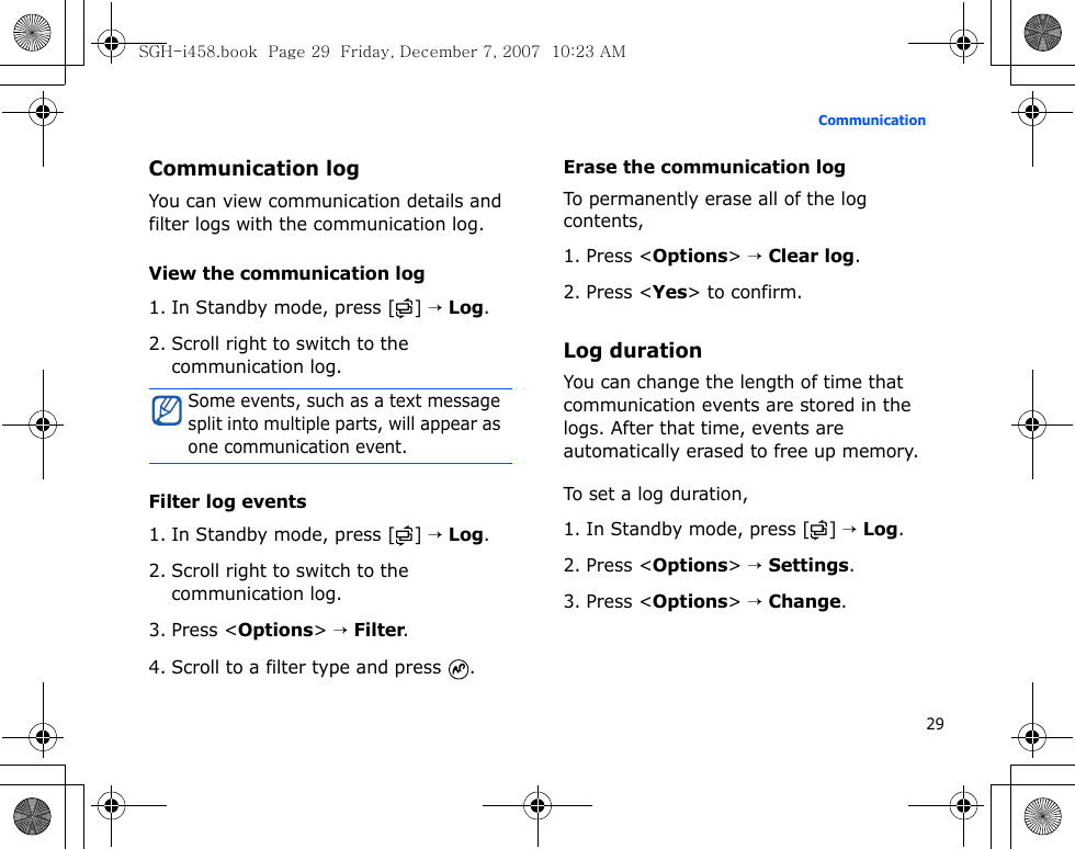 29CommunicationCommunication logYou can view communication details and filter logs with the communication log. View the communication log1. In Standby mode, press [ ] → Log.2. Scroll right to switch to the communication log.Filter log events1. In Standby mode, press [ ] → Log.2. Scroll right to switch to the communication log.3. Press &lt;Options&gt; → Filter.4. Scroll to a filter type and press  .Erase the communication logTo permanently erase all of the log contents,1. Press &lt;Options&gt; → Clear log.2. Press &lt;Yes&gt; to confirm.Log durationYou can change the length of time that communication events are stored in the logs. After that time, events are automatically erased to free up memory.To set a log duration,1. In Standby mode, press [ ] → Log.2. Press &lt;Options&gt; → Settings.3. Press &lt;Options&gt; → Change.Some events, such as a text message split into multiple parts, will appear as one communication event.SGH-i458.book  Page 29  Friday, December 7, 2007  10:23 AM