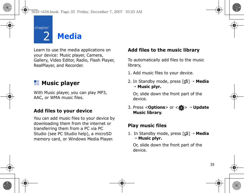 352MediaLearn to use the media applications on your device: Music player, Camera, Gallery, Video Editor, Radio, Flash Player, RealPlayer, and Recorder.Music playerWith Music player, you can play MP3, AAC, or WMA music files.Add files to your deviceYou can add music files to your device by downloading them from the internet or transferring them from a PC via PC Studio (see PC Studio help), a microSD memory card, or Windows Media Player.Add files to the music libraryTo automatically add files to the music library,1. Add music files to your device.2. In Standby mode, press [ ] → Media → Music plyr.Or, slide down the front part of the device.3. Press &lt;Options&gt; or &lt; &gt; → Update Music library.Play music files1. In Standby mode, press [ ] → Media → Music plyr.Or, slide down the front part of the device.SGH-i458.book  Page 35  Friday, December 7, 2007  10:23 AM