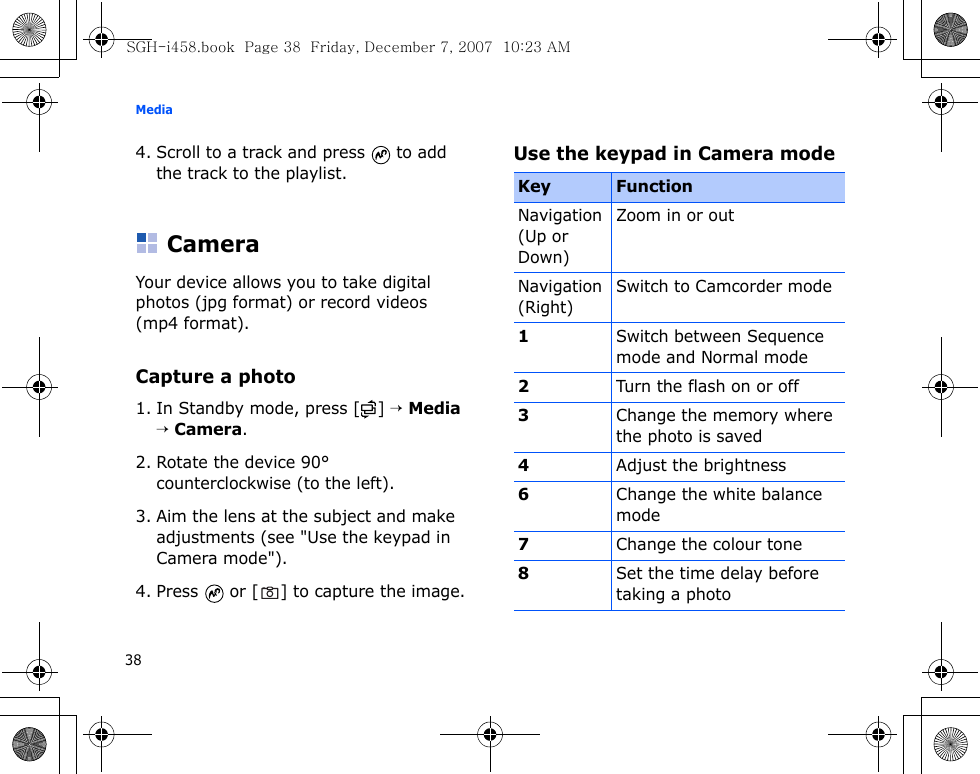 Media384. Scroll to a track and press   to add the track to the playlist.CameraYour device allows you to take digital photos (jpg format) or record videos (mp4 format).Capture a photo1. In Standby mode, press [ ] → Media → Camera.2. Rotate the device 90° counterclockwise (to the left).3. Aim the lens at the subject and make adjustments (see &quot;Use the keypad in Camera mode&quot;).4. Press   or [ ] to capture the image.Use the keypad in Camera modeKey FunctionNavigation (Up or Down)Zoom in or outNavigation (Right)Switch to Camcorder mode1Switch between Sequence mode and Normal mode2Turn the flash on or off3Change the memory where the photo is saved4Adjust the brightness6Change the white balance mode7Change the colour tone8Set the time delay before taking a photoSGH-i458.book  Page 38  Friday, December 7, 2007  10:23 AM