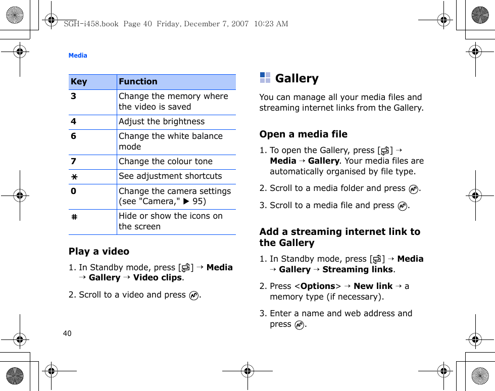 Media40Play a video1. In Standby mode, press [ ] → Media → Gallery → Video clips.2. Scroll to a video and press  .GalleryYou can manage all your media files and streaming internet links from the Gallery. Open a media file1. To open the Gallery, press [ ] → Media → Gallery. Your media files are automatically organised by file type. 2. Scroll to a media folder and press  .3. Scroll to a media file and press  .Add a streaming internet link to the Gallery1. In Standby mode, press [ ] → Media → Gallery → Streaming links.2. Press &lt;Options&gt; → New link → a memory type (if necessary).3. Enter a name and web address and press .3Change the memory where the video is saved4Adjust the brightness6Change the white balance mode7Change the colour toneSee adjustment shortcuts0Change the camera settings (see &quot;Camera,&quot; X 95)Hide or show the icons on the screenKey FunctionSGH-i458.book  Page 40  Friday, December 7, 2007  10:23 AM