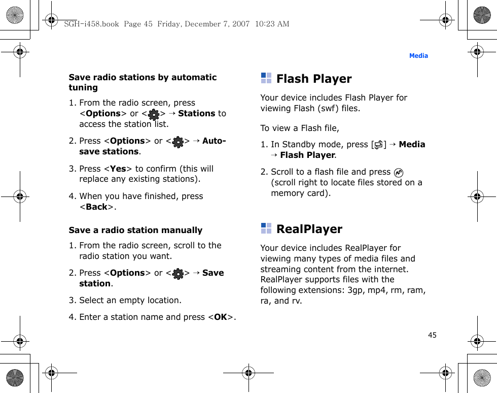 45MediaSave radio stations by automatic tuning1. From the radio screen, press &lt;Options&gt; or &lt; &gt; → Stations to access the station list.2. Press &lt;Options&gt; or &lt; &gt; → Auto-save stations.3. Press &lt;Yes&gt; to confirm (this will replace any existing stations).4. When you have finished, press &lt;Back&gt;.Save a radio station manually1. From the radio screen, scroll to the radio station you want.2. Press &lt;Options&gt; or &lt; &gt; → Save station.3. Select an empty location. 4. Enter a station name and press &lt;OK&gt;.Flash PlayerYour device includes Flash Player for viewing Flash (swf) files. To view a Flash file, 1. In Standby mode, press [ ] → Media → Flash Player.2. Scroll to a flash file and press   (scroll right to locate files stored on a memory card).RealPlayerYour device includes RealPlayer for viewing many types of media files and streaming content from the internet. RealPlayer supports files with the following extensions: 3gp, mp4, rm, ram, ra, and rv.SGH-i458.book  Page 45  Friday, December 7, 2007  10:23 AM