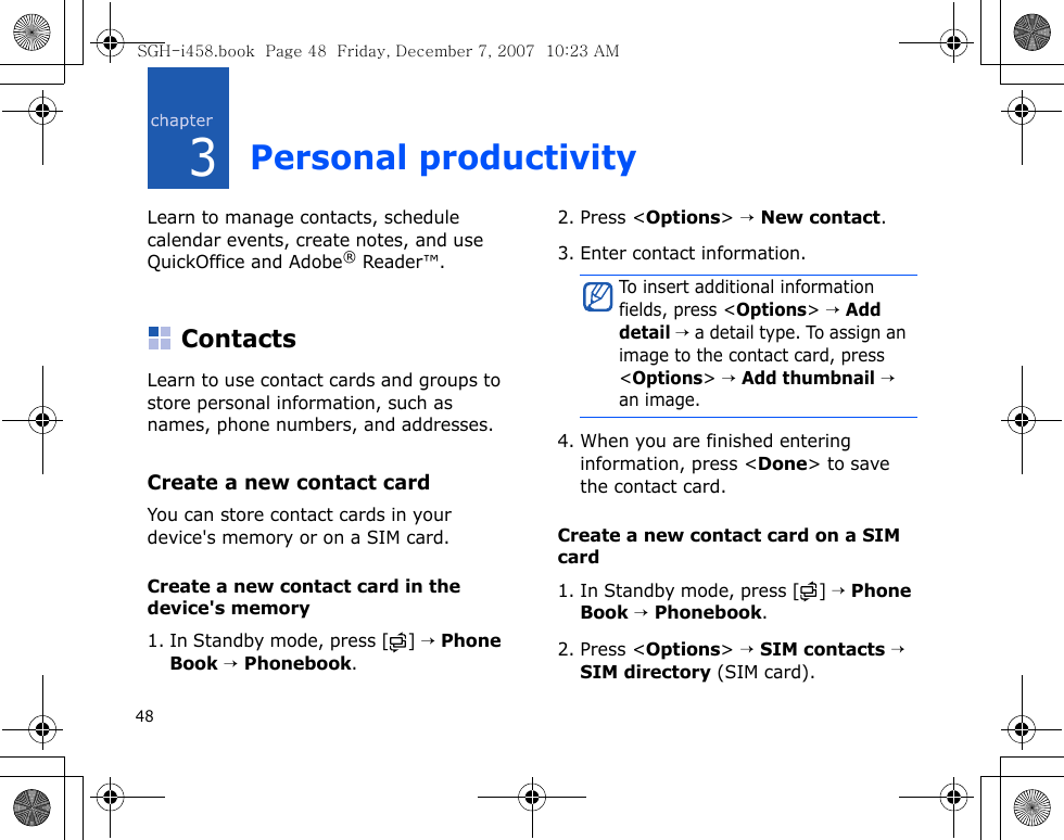 483Personal productivityLearn to manage contacts, schedule calendar events, create notes, and use QuickOffice and Adobe® Reader™.ContactsLearn to use contact cards and groups to store personal information, such as names, phone numbers, and addresses.Create a new contact cardYou can store contact cards in your device&apos;s memory or on a SIM card.Create a new contact card in the device&apos;s memory1. In Standby mode, press [ ] → Phone Book → Phonebook.2. Press &lt;Options&gt; → New contact.3. Enter contact information.4. When you are finished entering information, press &lt;Done&gt; to save the contact card.Create a new contact card on a SIM card1. In Standby mode, press [ ] → Phone Book → Phonebook.2. Press &lt;Options&gt; → SIM contacts → SIM directory (SIM card).To insert additional information fields, press &lt;Options&gt; → Add detail → a detail type. To assign an image to the contact card, press &lt;Options&gt; → Add thumbnail → an image.SGH-i458.book  Page 48  Friday, December 7, 2007  10:23 AM