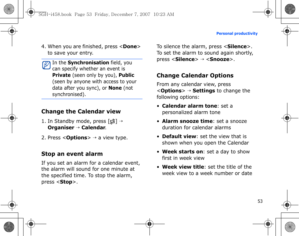 53Personal productivity4. When you are finished, press &lt;Done&gt; to save your entry.Change the Calendar view1. In Standby mode, press [ ] → Organiser → Calendar.2. Press &lt;Options&gt; → a view type.Stop an event alarmIf you set an alarm for a calendar event, the alarm will sound for one minute at the specified time. To stop the alarm, press &lt;Stop&gt;. To silence the alarm, press &lt;Silence&gt;. To set the alarm to sound again shortly, press &lt;Silence&gt; → &lt;Snooze&gt;.Change Calendar OptionsFrom any calendar view, press &lt;Options&gt; → Settings to change the following options:•Calendar alarm tone: set a personalized alarm tone•Alarm snooze time: set a snooze duration for calendar alarms•Default view: set the view that is shown when you open the Calendar•Week starts on: set a day to show first in week view•Week view title: set the title of the week view to a week number or dateIn the Synchronisation field, you can specify whether an event is Private (seen only by you), Public (seen by anyone with access to your data after you sync), or None (not synchronised).SGH-i458.book  Page 53  Friday, December 7, 2007  10:23 AM