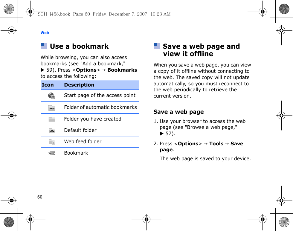 Web60Use a bookmarkWhile browsing, you can also access bookmarks (see &quot;Add a bookmark,&quot; X 59). Press &lt;Options&gt; → Bookmarks to access the following:Save a web page and view it offlineWhen you save a web page, you can view a copy of it offline without connecting to the web. The saved copy will not update automatically, so you must reconnect to the web periodically to retrieve the current version. Save a web page1. Use your browser to access the web page (see &quot;Browse a web page,&quot; X 57).2. Press &lt;Options&gt; → Tools → Save page.The web page is saved to your device.Icon DescriptionStart page of the access pointFolder of automatic bookmarks Folder you have createdDefault folderWeb feed folderBookmarkSGH-i458.book  Page 60  Friday, December 7, 2007  10:23 AM