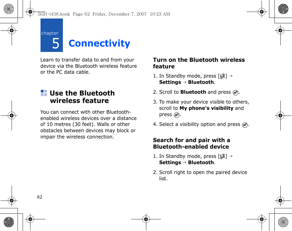 625ConnectivityLearn to transfer data to and from your device via the Bluetooth wireless feature or the PC data cable.Use the Bluetooth wireless featureYou can connect with other Bluetooth-enabled wireless devices over a distance of 10 metres (30 feet). Walls or other obstacles between devices may block or impair the wireless connection.Turn on the Bluetooth wireless feature1. In Standby mode, press [ ] → Settings → Bluetooth.2. Scroll to Bluetooth and press  .3. To make your device visible to others, scroll to My phone&apos;s visibility and press .4. Select a visibility option and press  .Search for and pair with a Bluetooth-enabled device1. In Standby mode, press [ ] → Settings → Bluetooth.2. Scroll right to open the paired device list.SGH-i458.book  Page 62  Friday, December 7, 2007  10:23 AM