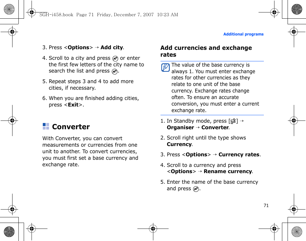 71Additional programs3. Press &lt;Options&gt; → Add city.4. Scroll to a city and press   or enter the first few letters of the city name to search the list and press  .5. Repeat steps 3 and 4 to add more cities, if necessary.6. When you are finished adding cities, press &lt;Exit&gt;.ConverterWith Converter, you can convert measurements or currencies from one unit to another. To convert currencies, you must first set a base currency and exchange rate.Add currencies and exchange rates1. In Standby mode, press [ ] → Organiser → Converter.2. Scroll right until the type shows Currency.3. Press &lt;Options&gt; → Currency rates.4. Scroll to a currency and press &lt;Options&gt; → Rename currency.5. Enter the name of the base currency and press  .The value of the base currency is always 1. You must enter exchange rates for other currencies as they relate to one unit of the base currency. Exchange rates change often. To ensure an accurate conversion, you must enter a current exchange rate.SGH-i458.book  Page 71  Friday, December 7, 2007  10:23 AM