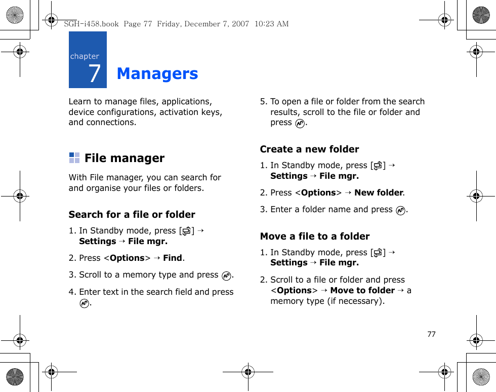 777ManagersLearn to manage files, applications, device configurations, activation keys, and connections.File managerWith File manager, you can search for and organise your files or folders.Search for a file or folder1. In Standby mode, press [ ] → Settings → File mgr.2. Press &lt;Options&gt; → Find.3. Scroll to a memory type and press  .4. Enter text in the search field and press .5. To open a file or folder from the search results, scroll to the file or folder and press .Create a new folder1. In Standby mode, press [ ] → Settings → File mgr.2. Press &lt;Options&gt; → New folder.3. Enter a folder name and press  .Move a file to a folder1. In Standby mode, press [ ] → Settings → File mgr.2. Scroll to a file or folder and press &lt;Options&gt; → Move to folder → a memory type (if necessary).SGH-i458.book  Page 77  Friday, December 7, 2007  10:23 AM