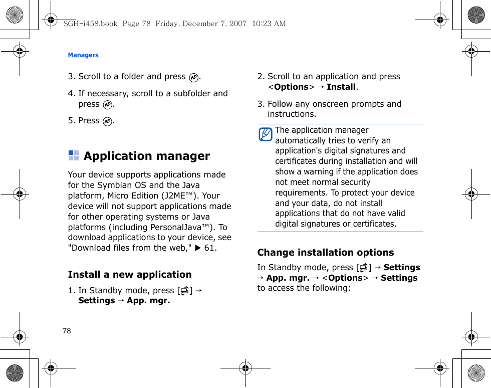Managers783. Scroll to a folder and press  .4. If necessary, scroll to a subfolder and press .5. Press .Application managerYour device supports applications made for the Symbian OS and the Java platform, Micro Edition (J2ME™). Your device will not support applications made for other operating systems or Java platforms (including PersonalJava™). To download applications to your device, see &quot;Download files from the web,&quot; X 61.Install a new application1. In Standby mode, press [ ] → Settings → App. mgr.2. Scroll to an application and press &lt;Options&gt; → Install.3. Follow any onscreen prompts and instructions.Change installation optionsIn Standby mode, press [ ] → Settings → App. mgr. → &lt;Options&gt; → Settings to access the following:The application manager automatically tries to verify an application&apos;s digital signatures and certificates during installation and will show a warning if the application does not meet normal security requirements. To protect your device and your data, do not install applications that do not have valid digital signatures or certificates.SGH-i458.book  Page 78  Friday, December 7, 2007  10:23 AM