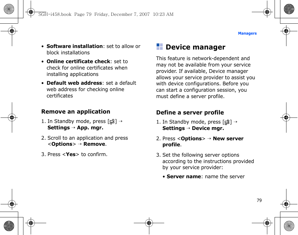 79Managers•Software installation: set to allow or block installations•Online certificate check: set to check for online certificates when installing applications•Default web address: set a default web address for checking online certificatesRemove an application1. In Standby mode, press [ ] → Settings → App. mgr.2. Scroll to an application and press &lt;Options&gt; → Remove.3. Press &lt;Yes&gt; to confirm.Device managerThis feature is network-dependent and may not be available from your service provider. If available, Device manager allows your service provider to assist you with device configurations. Before you can start a configuration session, you must define a server profile.Define a server profile1. In Standby mode, press [ ] → Settings → Device mgr.2. Press &lt;Options&gt; → New server profile.3. Set the following server options according to the instructions provided by your service provider:• Server name: name the serverSGH-i458.book  Page 79  Friday, December 7, 2007  10:23 AM
