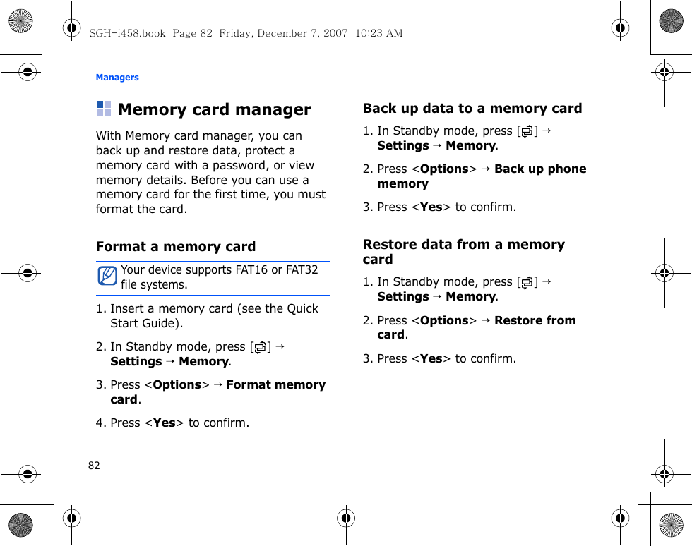 Managers82Memory card managerWith Memory card manager, you can back up and restore data, protect a memory card with a password, or view memory details. Before you can use a memory card for the first time, you must format the card.Format a memory card1. Insert a memory card (see the Quick Start Guide).2. In Standby mode, press [ ] → Settings → Memory.3. Press &lt;Options&gt; → Format memory card.4. Press &lt;Yes&gt; to confirm.Back up data to a memory card1. In Standby mode, press [ ] → Settings → Memory.2. Press &lt;Options&gt; → Back up phone memory3. Press &lt;Yes&gt; to confirm.Restore data from a memory card1. In Standby mode, press [ ] → Settings → Memory.2. Press &lt;Options&gt; → Restore from card.3. Press &lt;Yes&gt; to confirm.Your device supports FAT16 or FAT32 file systems.SGH-i458.book  Page 82  Friday, December 7, 2007  10:23 AM