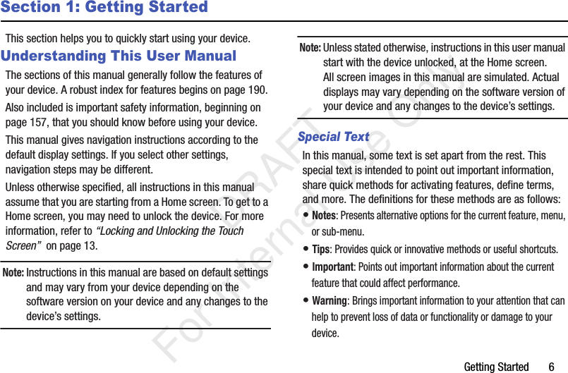 Getting Started       6Section 1: Getting StartedThis section helps you to quickly start using your device.Understanding This User ManualThe sections of this manual generally follow the features of your device. A robust index for features begins on page 190.Also included is important safety information, beginning on page 157, that you should know before using your device.This manual gives navigation instructions according to the default display settings. If you select other settings, navigation steps may be different.Unless otherwise specified, all instructions in this manual assume that you are starting from a Home screen. To get to a Home screen, you may need to unlock the device. For more information, refer to “Locking and Unlocking the Touch Screen”  on page 13.Note: Instructions in this manual are based on default settings and may vary from your device depending on the software version on your device and any changes to the device’s settings.Note: Unless stated otherwise, instructions in this user manual start with the device unlocked, at the Home screen.All screen images in this manual are simulated. Actual displays may vary depending on the software version of your device and any changes to the device’s settings.Special TextIn this manual, some text is set apart from the rest. This special text is intended to point out important information, share quick methods for activating features, define terms, and more. The definitions for these methods are as follows:• Notes: Presents alternative options for the current feature, menu, or sub-menu.• Tips: Provides quick or innovative methods or useful shortcuts.• Important: Points out important information about the current feature that could affect performance.• Warning: Brings important information to your attention that can help to prevent loss of data or functionality or damage to your device.           DRAFT For Internal Use Only