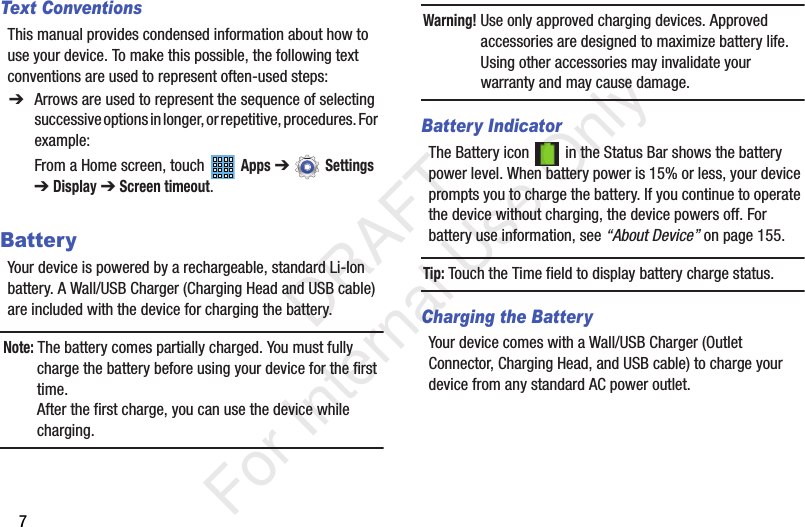 7Text ConventionsThis manual provides condensed information about how to use your device. To make this possible, the following text conventions are used to represent often-used steps:BatteryYour device is powered by a rechargeable, standard Li-Ion battery. A Wall/USB Charger (Charging Head and USB cable) are included with the device for charging the battery.Note: The battery comes partially charged. You must fully charge the battery before using your device for the first time.After the first charge, you can use the device while charging.Warning! Use only approved charging devices. Approved accessories are designed to maximize battery life. Using other accessories may invalidate your warranty and may cause damage.Battery IndicatorThe Battery icon   in the Status Bar shows the battery power level. When battery power is 15% or less, your device prompts you to charge the battery. If you continue to operate the device without charging, the device powers off. For battery use information, see “About Device” on page 155.Tip: Touch the Time field to display battery charge status.Charging the BatteryYour device comes with a Wall/USB Charger (Outlet Connector, Charging Head, and USB cable) to charge your device from any standard AC power outlet.➔ Arrows are used to represent the sequence of selecting successive options in longer, or repetitive, procedures. For example:From a Home screen, touch   Apps ➔  Settings ➔Display ➔ Screen timeout.           DRAFT For Internal Use Only