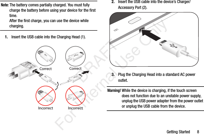 Getting Started       8Note: The battery comes partially charged. You must fully charge the battery before using your device for the first time.After the first charge, you can use the device while charging.1. Insert the USB cable into the Charging Head (1).2. Insert the USB cable into the device’s Charger/Accessory Port (2).3. Plug the Charging Head into a standard AC power outlet.Warning! While the device is charging, if the touch screen does not function due to an unstable power supply, unplug the USB power adapter from the power outlet or unplug the USB cable from the device.CorrectIncorrectCorrectIncorrect           DRAFT For Internal Use Only