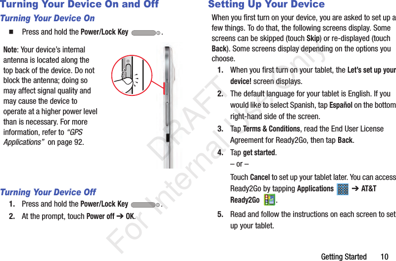 Getting Started       10Turning Your Device On and OffTurning Your Device On  Press and hold the Power/Lock Key .Note: Your device’s internal antenna is located along the top back of the device. Do not block the antenna; doing so may affect signal quality and may cause the device to operate at a higher power level than is necessary. For more information, refer to “GPS Applications”  on page 92.Turning Your Device Off1. Press and hold the Power/Lock Key .2. At the prompt, touch Power off ➔ OK.Setting Up Your DeviceWhen you first turn on your device, you are asked to set up a few things. To do that, the following screens display. Some screens can be skipped (touch Skip) or re-displayed (touch Back). Some screens display depending on the options you choose.1. When you first turn on your tablet, the Let’s set up your device! screen displays. 2. The default language for your tablet is English. If you would like to select Spanish, tap Español on the bottom right-hand side of the screen.3. Tap Terms &amp; Conditions, read the End User License Agreement for Ready2Go, then tap Back.4. Tap get started.– or –Touch Cancel to set up your tablet later. You can access Ready2Go by tapping Applications  ➔ AT&amp;T Ready2Go .5. Read and follow the instructions on each screen to set up your tablet.           DRAFT For Internal Use Only
