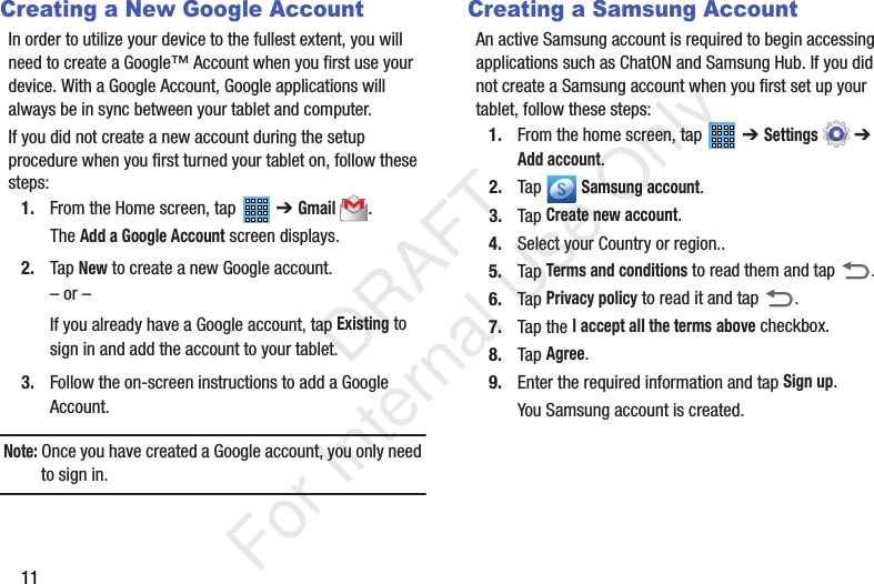 11Creating a New Google AccountIn order to utilize your device to the fullest extent, you will need to create a Google™ Account when you first use your device. With a Google Account, Google applications will always be in sync between your tablet and computer.If you did not create a new account during the setup procedure when you first turned your tablet on, follow these steps:1. From the Home screen, tap   ➔ Gmail.The Add a Google Account screen displays.2. Tap New to create a new Google account.– or –If you already have a Google account, tap Existing to sign in and add the account to your tablet.3. Follow the on-screen instructions to add a Google Account.Note: Once you have created a Google account, you only need to sign in.Creating a Samsung AccountAn active Samsung account is required to begin accessing applications such as ChatON and Samsung Hub. If you did not create a Samsung account when you first set up your tablet, follow these steps:1. From the home screen, tap   ➔ Settings  ➔ Add account.2. Tap  Samsung account.3. Tap Create new account.4. Select your Country or region..5. Tap Terms and conditions to read them and tap  .6. Tap Privacy policy to read it and tap  .7. Tap the I accept all the terms above checkbox.8. Tap Agree.9. Enter the required information and tap Sign up.You Samsung account is created.           DRAFT For Internal Use Only