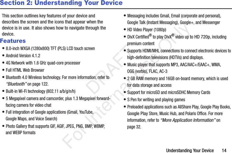 Understanding Your Device       14Section 2: Understanding Your DeviceThis section outlines key features of your device and describes the screen and the icons that appear when the device is in use. It also shows how to navigate through the device.Features• 8.0-inch WXGA (1280x800) TFT (PLS) LCD touch screen• Android Version 4.1.2 • 4G Network with 1.6 GHz quad-core processor• Full HTML Web Browser• Bluetooth 4.0 Wireless technology. For more information, refer to “Bluetooth” on page 122.• Built-in Wi-Fi technology (802.11 a/b/g/n/h)• 5 Megapixel camera and camcorder, plus 1.3 Megapixel forward-facing camera for video chat• Full integration of Google applications (Gmail, YouTube, Google Maps, and Voice Search)• Photo Gallery that supports GIF, AGIF, JPEG, PNG, BMP, WBMP, and WEBP formats• Messaging includes Gmail, Email (corporate and personal), Google Talk (Instant Messaging), Google+, and Messenger• HD Video Player (1080p)• DivX Certified® to play DivX® video up to HD 720p, including premium content• Supports HDMI/MHL connections to connect electronic devices to high-definition televisions (HDTVs) and displays.• Music player that supports MP3, AAC/AAC+/EAAC+, WMA, OGG (vorbis), FLAC, AC-3• 2 GB RAM memory and 16GB on-board memory, which is used for data storage and access• Support for microSD and microSDHC Memory Cards• S Pen for writing and playing games• Preloaded applications such as AllShare Play, Google Play Books, Google Play Store, Music Hub, and Polaris Office. For more information, refer to “More Application Information” on page 32.           DRAFT For Internal Use Only