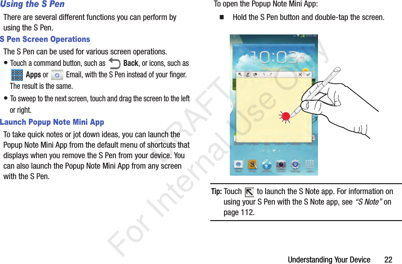 Understanding Your Device       22Using the S PenThere are several different functions you can perform by using the S Pen.S Pen Screen OperationsThe S Pen can be used for various screen operations.• Touch a command button, such as  Back, or icons, such as  Apps or  Email, with the S Pen instead of your finger. The result is the same.• To sweep to the next screen, touch and drag the screen to the left or right.Launch Popup Note Mini AppTo take quick notes or jot down ideas, you can launch the Popup Note Mini App from the default menu of shortcuts that displays when you remove the S Pen from your device. You can also launch the Popup Note Mini App from any screen with the S Pen.To open the Popup Note Mini App:  Hold the S Pen button and double-tap the screen.Tip: Touch   to launch the S Note app. For information on using your S Pen with the S Note app, see “S Note” on page 112.           DRAFT For Internal Use Only