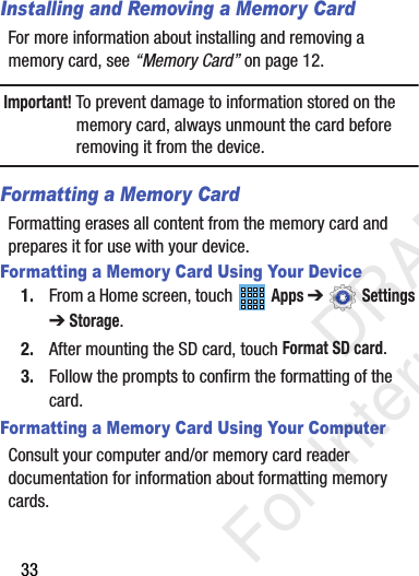 33Installing and Removing a Memory CardFor more information about installing and removing a memory card, see “Memory Card” on page 12.Important! To prevent damage to information stored on the memory card, always unmount the card before removing it from the device.Formatting a Memory CardFormatting erases all content from the memory card and prepares it for use with your device.Formatting a Memory Card Using Your Device1. From a Home screen, touch   Apps ➔  Settings ➔Storage.2. After mounting the SD card, touch Format SD card.3. Follow the prompts to confirm the formatting of the card.Formatting a Memory Card Using Your ComputerConsult your computer and/or memory card reader documentation for information about formatting memory cards.           DRAFT For Internal Use Only