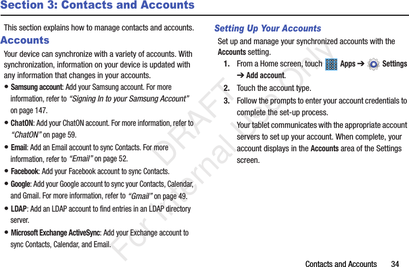Contacts and Accounts       34Section 3: Contacts and AccountsThis section explains how to manage contacts and accounts.AccountsYour device can synchronize with a variety of accounts. With synchronization, information on your device is updated with any information that changes in your accounts.• Samsung account: Add your Samsung account. For more information, refer to “Signing In to your Samsung Account” on page 147.• ChatON: Add your ChatON account. For more information, refer to “ChatON” on page 59.• Email: Add an Email account to sync Contacts. For more information, refer to “Email” on page 52.• Facebook: Add your Facebook account to sync Contacts.• Google: Add your Google account to sync your Contacts, Calendar, and Gmail. For more information, refer to “Gmail” on page 49.• LDAP: Add an LDAP account to find entries in an LDAP directory server.• Microsoft Exchange ActiveSync: Add your Exchange account to sync Contacts, Calendar, and Email.Setting Up Your AccountsSet up and manage your synchronized accounts with the Accounts setting.1. From a Home screen, touch   Apps ➔  Settings ➔ Add account.2. Touch the account type.3. Follow the prompts to enter your account credentials to complete the set-up process.Your tablet communicates with the appropriate account servers to set up your account. When complete, your account displays in the Accounts area of the Settings screen.           DRAFT For Internal Use Only