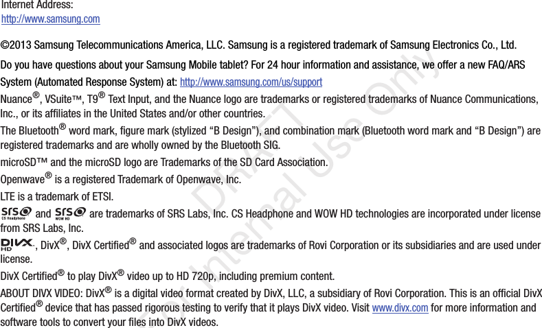 ©2013 Samsung Telecommunications America, LLC. Samsung is a registered trademark of Samsung Electronics Co., Ltd.Do you have questions about your Samsung Mobile tablet? For 24 hour information and assistance, we offer a new FAQ/ARS System (Automated Response System) at: http://www.samsung.com/us/supportNuance®, VSuite™, T9® Text Input, and the Nuance logo are trademarks or registered trademarks of Nuance Communications, Inc., or its affiliates in the United States and/or other countries.The Bluetooth® word mark, figure mark (stylized “B Design”), and combination mark (Bluetooth word mark and “B Design”) are registered trademarks and are wholly owned by the Bluetooth SIG.microSD™ and the microSD logo are Trademarks of the SD Card Association.Openwave® is a registered Trademark of Openwave, Inc.LTE is a trademark of ETSI. and   are trademarks of SRS Labs, Inc. CS Headphone and WOW HD technologies are incorporated under license from SRS Labs, Inc., DivX®, DivX Certified® and associated logos are trademarks of Rovi Corporation or its subsidiaries and are used under license.DivX Certified® to play DivX® video up to HD 720p, including premium content.ABOUT DIVX VIDEO: DivX® is a digital video format created by DivX, LLC, a subsidiary of Rovi Corporation. This is an official DivX Certified® device that has passed rigorous testing to verify that it plays DivX video. Visit www.divx.com for more information and software tools to convert your files into DivX videos.Internet Address: http://www.samsung.com           DRAFT For Internal Use Only