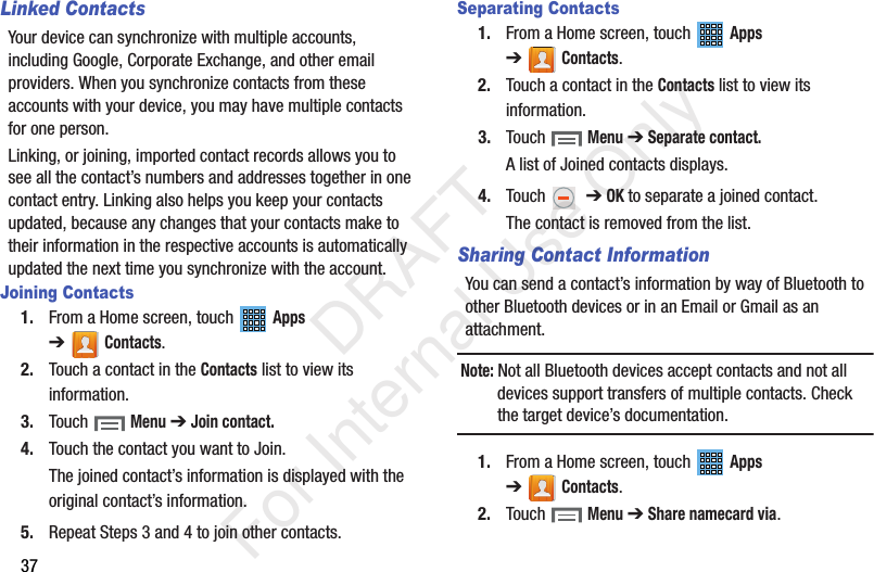 37Linked ContactsYour device can synchronize with multiple accounts, including Google, Corporate Exchange, and other email providers. When you synchronize contacts from these accounts with your device, you may have multiple contacts for one person.Linking, or joining, imported contact records allows you to see all the contact’s numbers and addresses together in one contact entry. Linking also helps you keep your contacts updated, because any changes that your contacts make to their information in the respective accounts is automatically updated the next time you synchronize with the account.Joining Contacts1. From a Home screen, touch   Apps ➔Contacts.2. Touch a contact in the Contacts list to view its information.3. Touch  Menu ➔ Join contact.4. Touch the contact you want to Join.The joined contact’s information is displayed with the original contact’s information.5. Repeat Steps 3 and 4 to join other contacts.Separating Contacts1. From a Home screen, touch   Apps ➔Contacts.2. Touch a contact in the Contacts list to view its information.3. Touch  Menu ➔ Separate contact.A list of Joined contacts displays.4. Touch   ➔ OK to separate a joined contact.The contact is removed from the list.Sharing Contact InformationYou can send a contact’s information by way of Bluetooth to other Bluetooth devices or in an Email or Gmail as an attachment.Note: Not all Bluetooth devices accept contacts and not all devices support transfers of multiple contacts. Check the target device’s documentation.1. From a Home screen, touch   Apps ➔Contacts.2. Touch  Menu ➔ Share namecard via.           DRAFT For Internal Use Only