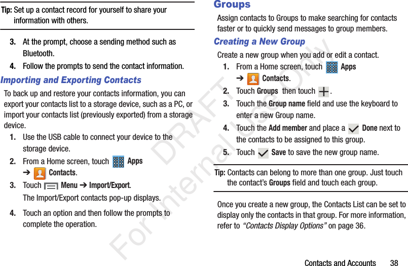 Contacts and Accounts       38Tip: Set up a contact record for yourself to share your information with others.3. At the prompt, choose a sending method such as Bluetooth.4. Follow the prompts to send the contact information.Importing and Exporting ContactsTo back up and restore your contacts information, you can export your contacts list to a storage device, such as a PC, or import your contacts list (previously exported) from a storage device.1. Use the USB cable to connect your device to the storage device.2. From a Home screen, touch   Apps ➔Contacts.3. Touch  Menu ➔ Import/Export.The Import/Export contacts pop-up displays.4. Touch an option and then follow the prompts to complete the operation.GroupsAssign contacts to Groups to make searching for contacts faster or to quickly send messages to group members.Creating a New GroupCreate a new group when you add or edit a contact.1. From a Home screen, touch   Apps ➔Contacts.2. Touch Groups  then touch  .3. Touch the Group name field and use the keyboard to enter a new Group name.4. Touch the Add member and place a   Done next to the contacts to be assigned to this group. 5. Touch  Save to save the new group name.Tip: Contacts can belong to more than one group. Just touch the contact’s Groups field and touch each group.Once you create a new group, the Contacts List can be set to display only the contacts in that group. For more information, refer to “Contacts Display Options” on page 36.           DRAFT For Internal Use Only