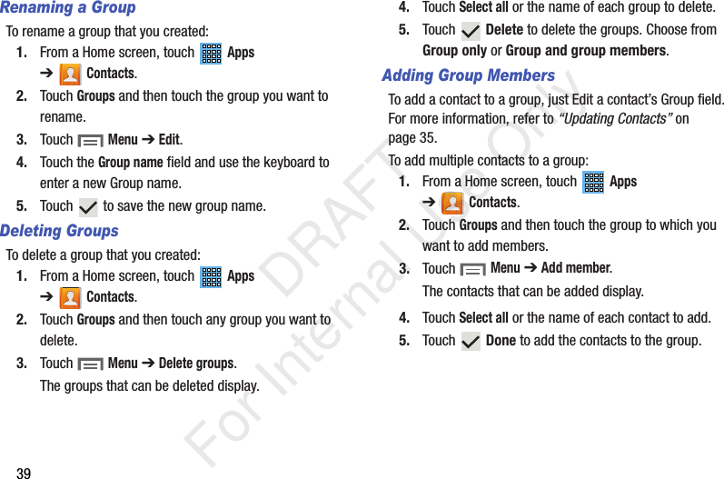 39Renaming a GroupTo rename a group that you created:1. From a Home screen, touch   Apps ➔Contacts.2. Touch Groups and then touch the group you want to rename.3. Touch  Menu ➔ Edit.4. Touch the Group name field and use the keyboard to enter a new Group name.5. Touch   to save the new group name.Deleting GroupsTo delete a group that you created:1. From a Home screen, touch   Apps ➔Contacts.2. Touch Groups and then touch any group you want to delete.3. Touch  Menu ➔ Delete groups.The groups that can be deleted display.4. Touch Select all or the name of each group to delete.5. Touch  Delete to delete the groups. Choose from Group only or Group and group members.Adding Group MembersTo add a contact to a group, just Edit a contact’s Group field. For more information, refer to “Updating Contacts” on page 35.To add multiple contacts to a group:1. From a Home screen, touch   Apps ➔Contacts.2. Touch Groups and then touch the group to which you want to add members.3. Touch  Menu ➔ Add member.The contacts that can be added display.4. Touch Select all or the name of each contact to add.5. Touch  Done to add the contacts to the group.           DRAFT For Internal Use Only