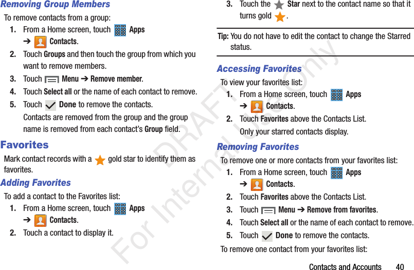 Contacts and Accounts       40Removing Group MembersTo remove contacts from a group:1. From a Home screen, touch   Apps ➔Contacts.2. Touch Groups and then touch the group from which you want to remove members.3. Touch  Menu ➔ Remove member.4. Touch Select all or the name of each contact to remove.5. Touch  Done to remove the contacts.Contacts are removed from the group and the group name is removed from each contact’s Group field.FavoritesMark contact records with a   gold star to identify them as favorites.Adding FavoritesTo add a contact to the Favorites list:1. From a Home screen, touch   Apps ➔Contacts.2. Touch a contact to display it.3. Touch the   Star next to the contact name so that it turns gold  .Tip: You do not have to edit the contact to change the Starred status.Accessing FavoritesTo view your favorites list:1. From a Home screen, touch   Apps ➔Contacts.2. Touch Favorites above the Contacts List.Only your starred contacts display.Removing FavoritesTo remove one or more contacts from your favorites list:1. From a Home screen, touch   Apps ➔Contacts.2. Touch Favorites above the Contacts List.3. Touch  Menu ➔ Remove from favorites.4. Touch Select all or the name of each contact to remove.5. Touch  Done to remove the contacts.To remove one contact from your favorites list:           DRAFT For Internal Use Only