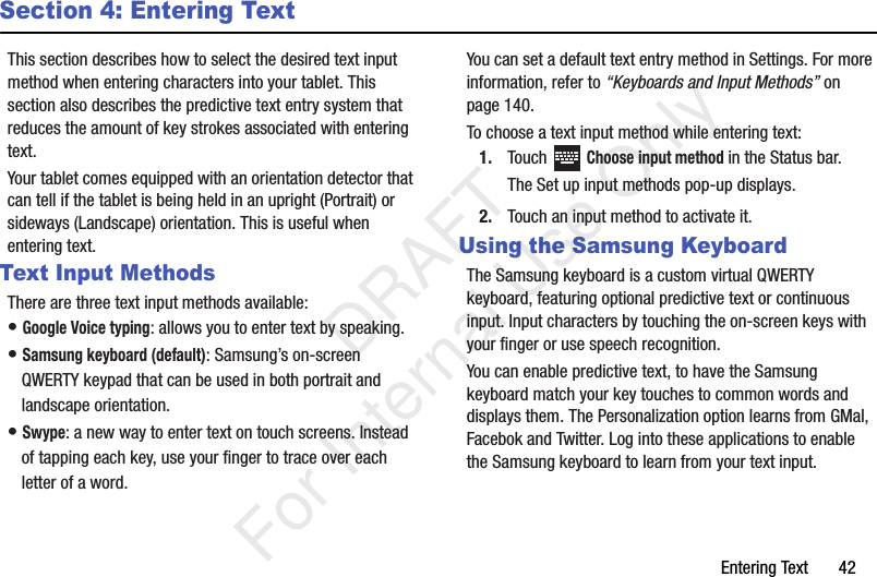 Entering Text       42Section 4: Entering TextThis section describes how to select the desired text input method when entering characters into your tablet. This section also describes the predictive text entry system that reduces the amount of key strokes associated with entering text.Your tablet comes equipped with an orientation detector that can tell if the tablet is being held in an upright (Portrait) or sideways (Landscape) orientation. This is useful when entering text.Text Input MethodsThere are three text input methods available:• Google Voice typing: allows you to enter text by speaking. • Samsung keyboard (default): Samsung’s on-screen QWERTY keypad that can be used in both portrait and landscape orientation.• Swype: a new way to enter text on touch screens. Instead of tapping each key, use your finger to trace over each letter of a word.You can set a default text entry method in Settings. For more information, refer to “Keyboards and Input Methods” on page 140.To choose a text input method while entering text:1. Touch  Choose input method in the Status bar.The Set up input methods pop-up displays.2. Touch an input method to activate it.Using the Samsung KeyboardThe Samsung keyboard is a custom virtual QWERTY keyboard, featuring optional predictive text or continuous input. Input characters by touching the on-screen keys with your finger or use speech recognition.You can enable predictive text, to have the Samsung keyboard match your key touches to common words and displays them. The Personalization option learns from GMal, Facebok and Twitter. Log into these applications to enable the Samsung keyboard to learn from your text input.           DRAFT For Internal Use Only