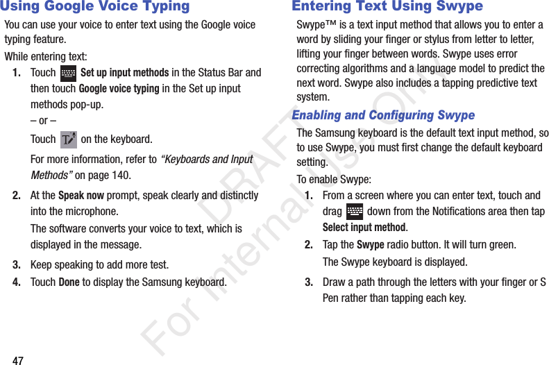 47Using Google Voice TypingYou can use your voice to enter text using the Google voice typing feature.While entering text:1. Touch  Set up input methods in the Status Bar and then touch Google voice typing in the Set up input methods pop-up.– or –Touch   on the keyboard.For more information, refer to “Keyboards and Input Methods” on page 140.2. At the Speak now prompt, speak clearly and distinctly into the microphone.The software converts your voice to text, which is displayed in the message.3. Keep speaking to add more test.4. Touch Done to display the Samsung keyboard.Entering Text Using SwypeSwype™ is a text input method that allows you to enter a word by sliding your finger or stylus from letter to letter, lifting your finger between words. Swype uses error correcting algorithms and a language model to predict the next word. Swype also includes a tapping predictive text system.Enabling and Configuring SwypeThe Samsung keyboard is the default text input method, so to use Swype, you must first change the default keyboard setting. To enable Swype:1. From a screen where you can enter text, touch and drag   down from the Notifications area then tap Select input method.2. Tap the Swype radio button. It will turn green.The Swype keyboard is displayed.3. Draw a path through the letters with your finger or S Pen rather than tapping each key.           DRAFT For Internal Use Only