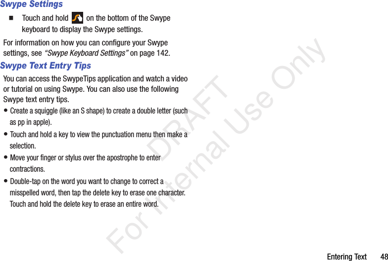 Entering Text       48Swype Settings  Touch and hold   on the bottom of the Swype keyboard to display the Swype settings.For information on how you can configure your Swype settings, see “Swype Keyboard Settings” on page 142.Swype Text Entry TipsYou can access the SwypeTips application and watch a video or tutorial on using Swype. You can also use the following Swype text entry tips.• Create a squiggle (like an S shape) to create a double letter (such as pp in apple).• Touch and hold a key to view the punctuation menu then make a selection.• Move your finger or stylus over the apostrophe to enter contractions.• Double-tap on the word you want to change to correct a misspelled word, then tap the delete key to erase one character. Touch and hold the delete key to erase an entire word.           DRAFT For Internal Use Only