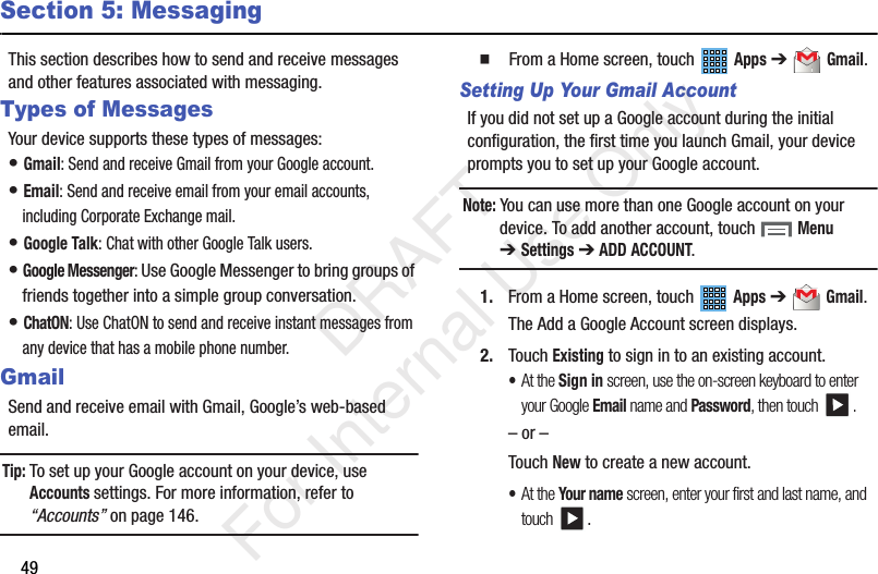 49Section 5: MessagingThis section describes how to send and receive messages and other features associated with messaging.Types of MessagesYour device supports these types of messages:• Gmail: Send and receive Gmail from your Google account.• Email: Send and receive email from your email accounts, including Corporate Exchange mail.• Google Talk: Chat with other Google Talk users.• Google Messenger: Use Google Messenger to bring groups of friends together into a simple group conversation. • ChatON: Use ChatON to send and receive instant messages from any device that has a mobile phone number.GmailSend and receive email with Gmail, Google’s web-based email.Tip: To set up your Google account on your device, use Accounts settings. For more information, refer to “Accounts” on page 146.  From a Home screen, touch   Apps ➔  Gmail.Setting Up Your Gmail AccountIf you did not set up a Google account during the initial configuration, the first time you launch Gmail, your device prompts you to set up your Google account.Note: You can use more than one Google account on your device. To add another account, touch   Menu ➔Settings ➔ ADD ACCOUNT.1. From a Home screen, touch   Apps ➔  Gmail.The Add a Google Account screen displays.2. Touch Existing to sign in to an existing account.•At the Sign in screen, use the on-screen keyboard to enter your Google Email name and Password, then touch  .– or –Touch New to create a new account.•At the Your name screen, enter your first and last name, and touch .           DRAFT For Internal Use Only