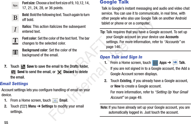 557. Touch  Save to save the email to the Drafts folder,  Send to send the email, or   Discard to delete the email.Email SettingsAccount settings lets you configure handling of email on your device.1. From a Home screen, touch   Email.2. Touch  Menu ➔ Settings to modify your email settings.Google TalkTalk is Google’s instant messaging and audio and video chat service. You can use it to communicate, in real time, with other people who also use Google Talk on another Android tablet or phone or on a computer.Tip: Talk requires that you have a Google account. To set up your Google account on your device use Accounts settings. For more information, refer to “Accounts” on page 146.Open Talk and Sign In1. From a Home screen, touch   Apps ➔  Talk.If you are not signed in to a Google account, the Add a Google Account screen displays.2. Touch Existing, if you already have a Google account, or New to create a Google account.For more information, refer to “Setting Up Your Gmail Account” on page 49.Note: If you have already set up your Google account, you are automatically logged in. Just touch the account.Font size: Choose a text font size of 9, 10,12, 14, 17, 21, 24, 28, or 36 points.Bold: Bold the following text. Touch again to turn off bold.Italics: This action italicizes the subsequent entered text.Font color: Set the color of the text font. The bar changes to the selected color.Background color: Set the color of the background of the email.           DRAFT For Internal Use Only