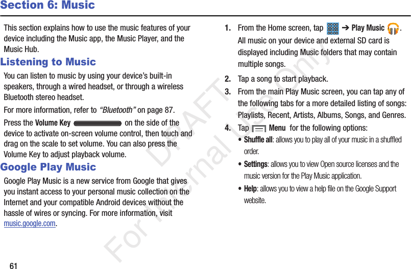 61Section 6: MusicThis section explains how to use the music features of your device including the Music app, the Music Player, and the Music Hub.Listening to MusicYou can listen to music by using your device’s built-in speakers, through a wired headset, or through a wireless Bluetooth stereo headset.For more information, refer to “Bluetooth” on page 87.Press the Volume Key   on the side of the device to activate on-screen volume control, then touch and drag on the scale to set volume. You can also press the Volume Key to adjust playback volume.Google Play MusicGoogle Play Music is a new service from Google that gives you instant access to your personal music collection on the Internet and your compatible Android devices without the hassle of wires or syncing. For more information, visit music.google.com.1. From the Home screen, tap   ➔ Play Music .All music on your device and external SD card is displayed including Music folders that may contain multiple songs.2. Tap a song to start playback.3. From the main Play Music screen, you can tap any of the following tabs for a more detailed listing of songs: Playlists, Recent, Artists, Albums, Songs, and Genres.4. Tap  Menu  for the following options:•Shuffle all: allows you to play all of your music in a shuffled order.• Settings: allows you to view Open source licenses and the music version for the Play Music application.•Help: allows you to view a help file on the Google Support website.           DRAFT For Internal Use Only