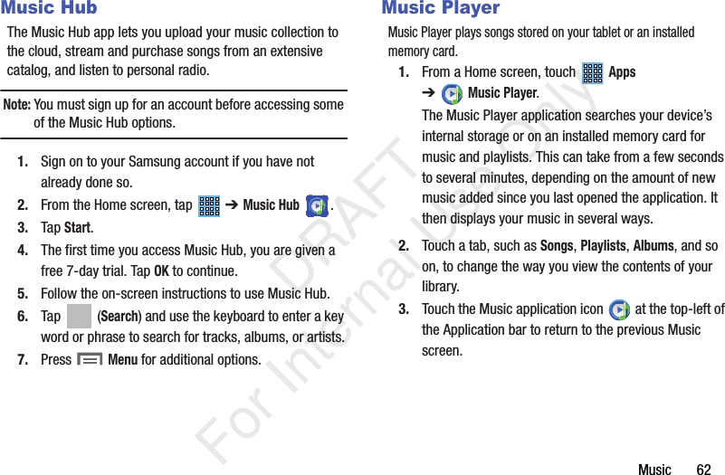 Music       62Music HubThe Music Hub app lets you upload your music collection to the cloud, stream and purchase songs from an extensive catalog, and listen to personal radio.Note: You must sign up for an account before accessing some of the Music Hub options.1. Sign on to your Samsung account if you have not already done so. 2. From the Home screen, tap   ➔ Music Hub .3. Tap Start.4. The first time you access Music Hub, you are given a free 7-day trial. Tap OK to continue.5. Follow the on-screen instructions to use Music Hub.6. Tap  (Search) and use the keyboard to enter a key word or phrase to search for tracks, albums, or artists.7. Press  Menu for additional options.Music PlayerMusic Player plays songs stored on your tablet or an installed memory card.1. From a Home screen, touch   Apps ➔Music Player.The Music Player application searches your device’s internal storage or on an installed memory card for music and playlists. This can take from a few seconds to several minutes, depending on the amount of new music added since you last opened the application. It then displays your music in several ways.2. Touch a tab, such as Songs, Playlists, Albums, and so on, to change the way you view the contents of your library.3. Touch the Music application icon   at the top-left of the Application bar to return to the previous Music screen.           DRAFT For Internal Use Only