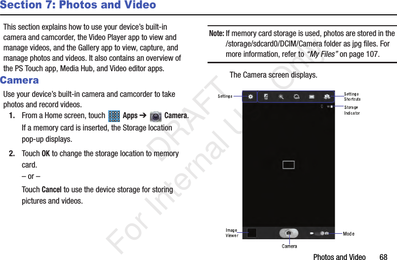 Photos and Video       68Section 7: Photos and VideoThis section explains how to use your device’s built-in camera and camcorder, the Video Player app to view and manage videos, and the Gallery app to view, capture, and manage photos and videos. It also contains an overview of the PS Touch app, Media Hub, and Video editor apps.CameraUse your device’s built-in camera and camcorder to take photos and record videos.1. From a Home screen, touch   Apps ➔   Camera.If a memory card is inserted, the Storage location pop-up displays.2. Touch OK to change the storage location to memory card.– or –Touch Cancel to use the device storage for storing pictures and videos.Note: If memory card storage is used, photos are stored in the /storage/sdcard0/DCIM/Camera folder as jpg files. For more information, refer to “My Files” on page 107.The Camera screen displays.           DRAFT For Internal Use Only