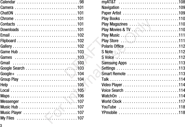 3Calendar  . . . . . . . . . . . . . . . . . . . . . . . . . . . . .98Camera  . . . . . . . . . . . . . . . . . . . . . . . . . . . . .101ChatON  . . . . . . . . . . . . . . . . . . . . . . . . . . . . .101Chrome . . . . . . . . . . . . . . . . . . . . . . . . . . . . .101Contacts  . . . . . . . . . . . . . . . . . . . . . . . . . . . .101Downloads   . . . . . . . . . . . . . . . . . . . . . . . . . .101Email . . . . . . . . . . . . . . . . . . . . . . . . . . . . . . . 102Flipboard . . . . . . . . . . . . . . . . . . . . . . . . . . . .102Gallery . . . . . . . . . . . . . . . . . . . . . . . . . . . . . .102Game Hub . . . . . . . . . . . . . . . . . . . . . . . . . . .103Games   . . . . . . . . . . . . . . . . . . . . . . . . . . . . .103Gmail   . . . . . . . . . . . . . . . . . . . . . . . . . . . . . .103Google Search . . . . . . . . . . . . . . . . . . . . . . . .103Google+  . . . . . . . . . . . . . . . . . . . . . . . . . . . .104Group Play   . . . . . . . . . . . . . . . . . . . . . . . . . .104Help   . . . . . . . . . . . . . . . . . . . . . . . . . . . . . . .105Local . . . . . . . . . . . . . . . . . . . . . . . . . . . . . . .105Maps . . . . . . . . . . . . . . . . . . . . . . . . . . . . . . .106Messenger   . . . . . . . . . . . . . . . . . . . . . . . . . .107Music Hub . . . . . . . . . . . . . . . . . . . . . . . . . . .107Music Player  . . . . . . . . . . . . . . . . . . . . . . . . .107My Files   . . . . . . . . . . . . . . . . . . . . . . . . . . . .107myAT&amp;T   . . . . . . . . . . . . . . . . . . . . . . . . . . . .108Navigation  . . . . . . . . . . . . . . . . . . . . . . . . . . .109Paper Artist  . . . . . . . . . . . . . . . . . . . . . . . . . .109Play Books . . . . . . . . . . . . . . . . . . . . . . . . . . .110Play Magazines  . . . . . . . . . . . . . . . . . . . . . . .110Play Movies &amp; TV . . . . . . . . . . . . . . . . . . . . . .110Play Music . . . . . . . . . . . . . . . . . . . . . . . . . . .111Play Store  . . . . . . . . . . . . . . . . . . . . . . . . . . .111Polaris Office . . . . . . . . . . . . . . . . . . . . . . . . .112S Note  . . . . . . . . . . . . . . . . . . . . . . . . . . . . . .112S Voice  . . . . . . . . . . . . . . . . . . . . . . . . . . . . .112Samsung Apps   . . . . . . . . . . . . . . . . . . . . . . .113Settings . . . . . . . . . . . . . . . . . . . . . . . . . . . . .113Smart Remote  . . . . . . . . . . . . . . . . . . . . . . . .113Talk . . . . . . . . . . . . . . . . . . . . . . . . . . . . . . . .114Video Player . . . . . . . . . . . . . . . . . . . . . . . . . .114Voice Search  . . . . . . . . . . . . . . . . . . . . . . . . .114WatchOn  . . . . . . . . . . . . . . . . . . . . . . . . . . . .114World Clock . . . . . . . . . . . . . . . . . . . . . . . . . .117YouTube  . . . . . . . . . . . . . . . . . . . . . . . . . . . .118YPmobile  . . . . . . . . . . . . . . . . . . . . . . . . . . . .118           DRAFT For Internal Use Only