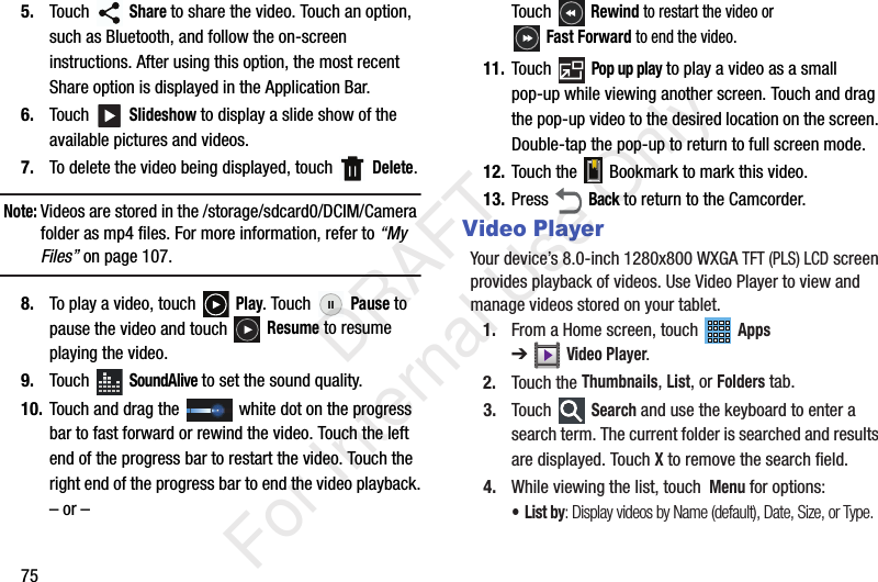 755. Touch  Share to share the video. Touch an option, such as Bluetooth, and follow the on-screen instructions. After using this option, the most recent Share option is displayed in the Application Bar.6. Touch  Slideshow to display a slide show of the available pictures and videos.7. To delete the video being displayed, touch   Delete.Note: Videos are stored in the /storage/sdcard0/DCIM/Camera folder as mp4 files. For more information, refer to “My Files” on page 107.8. To play a video, touch   Play. Touch   Pause to pause the video and touch   Resume to resume playing the video.9. Touch  SoundAlive to set the sound quality.10. Touch and drag the   white dot on the progress bar to fast forward or rewind the video. Touch the left end of the progress bar to restart the video. Touch the right end of the progress bar to end the video playback.– or –Touch  Rewind to restart the video or Fast Forward to end the video.11. Touch  Pop up play to play a video as a small pop-up while viewing another screen. Touch and drag the pop-up video to the desired location on the screen. Double-tap the pop-up to return to full screen mode.12. Touch the   Bookmark to mark this video.13. Press  Back to return to the Camcorder.Video PlayerYour device’s 8.0-inch 1280x800 WXGA TFT (PLS) LCD screen provides playback of videos. Use Video Player to view and manage videos stored on your tablet.1. From a Home screen, touch   Apps ➔Video Player.2. Touch the Thumbnails, List, or Folders tab.3. Touch  Search and use the keyboard to enter a search term. The current folder is searched and results are displayed. Touch X to remove the search field.4. While viewing the list, touch  Menu for options:•List by: Display videos by Name (default), Date, Size, or Type.           DRAFT For Internal Use Only