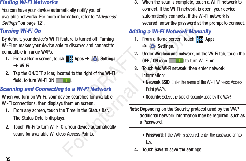 85Finding Wi-Fi NetworksYou can have your device automatically notify you of available networks. For more information, refer to “Advanced Settings” on page 121.Turning Wi-Fi OnBy default, your device’s Wi-Fi feature is turned off. Turning Wi-Fi on makes your device able to discover and connect to compatible in-range WAPs.1. From a Home screen, touch   Apps ➔Settings  ➔ Wi-Fi.2. Tap the ON/OFF slider, located to the right of the Wi-Fi field, to turn Wi-Fi ON  .Scanning and Connecting to a Wi-Fi NetworkWhen you turn on Wi-Fi, your device searches for available Wi-Fi connections, then displays them on screen.1. From any screen, touch the Time in the Status Bar.The Status Details displays.2. Touch Wi-Fi to turn Wi-Fi On. Your device automatically scans for available Wireless Access Points.3. When the scan is complete, touch a Wi-Fi network to connect. If the Wi-Fi network is open, your device automatically connects. If the Wi-Fi network is secured, enter the password at the prompt to connect.Adding a Wi-Fi Network Manually1. From a Home screen, touch   Apps ➔Settings.2. Under Wireless and network, on the Wi-Fi tab, touch the OFF / ON icon   to turn Wi-Fi on.3. Touch Add Wi-Fi network, then enter network information:• Network SSID: Enter the name of the Wi-Fi Wireless Access Point (WAP).• Security: Select the type of security used by the WAP.Note: Depending on the Security protocol used by the WAP, additional network information may be required, such as a Password.• Password: If the WAP is secured, enter the password or hex key.4. Touch Save to save the settings.           DRAFT For Internal Use Only