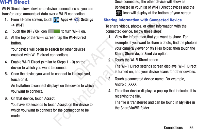 Connections       86Wi-Fi DirectWi-Fi Direct allows device-to-device connections so you can transfer large amounts of data over a Wi-Fi connection.1. From a Home screen, touch   Apps ➔  Settings  ➔ Wi-Fi.2. Touch the OFF / ON icon   to turn Wi-Fi on.3. At the top of the Wi-Fi screen, tap the Wi-Fi Direct button.Your device will begin to search for other devices enabled with Wi-Fi direct connections.4. Enable Wi-Fi Direct (similar to Steps 1 - 3) on the device to which you want to connect.5. Once the device you want to connect to is displayed, touch on it.An Invitation to connect displays on the device to which you want to connect.6. On that device, touch Accept.You have 30 seconds to touch Accept on the device to which you want to connect for the connection to be made.Once connected, the other device will show as Connected in your list of Wi-Fi Direct devices and the  icon will display at the bottom of your screen.Sharing Information with Connected DeviceTo share videos, photos, or other information with the connected device, follow these steps:1. View the information that you want to share. For example, if you want to share a photo, find the photo in your camera viewer or My Files folder, then touch the Share, Share via, or Send via option.2. Touch the Wi-Fi Direct option.The Wi-Fi Direct settings screen displays, Wi-Fi Direct is turned on, and your device scans for other devices.3. Touch a connected device name. For example, Android_XXXX.4. The other device displays a pop-up that indicates it is receiving the file.The file is transferred and can be found in My Files in the ShareViaWifi folder.           DRAFT For Internal Use Only