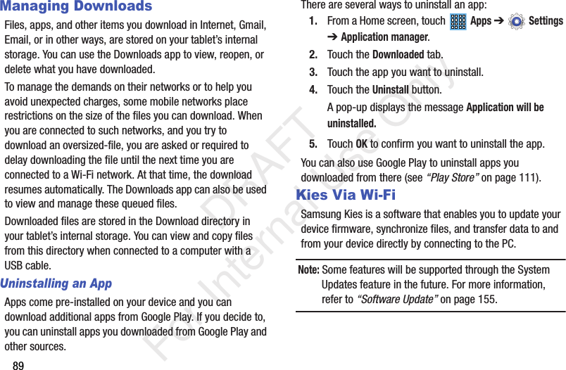 89Managing DownloadsFiles, apps, and other items you download in Internet, Gmail, Email, or in other ways, are stored on your tablet’s internal storage. You can use the Downloads app to view, reopen, or delete what you have downloaded.To manage the demands on their networks or to help you avoid unexpected charges, some mobile networks place restrictions on the size of the files you can download. When you are connected to such networks, and you try to download an oversized-file, you are asked or required to delay downloading the file until the next time you are connected to a Wi-Fi network. At that time, the download resumes automatically. The Downloads app can also be used to view and manage these queued files.Downloaded files are stored in the Download directory in your tablet’s internal storage. You can view and copy files from this directory when connected to a computer with a USB cable.Uninstalling an AppApps come pre-installed on your device and you can download additional apps from Google Play. If you decide to, you can uninstall apps you downloaded from Google Play and other sources.There are several ways to uninstall an app:1. From a Home screen, touch   Apps ➔  Settings ➔Application manager.2. Touch the Downloaded tab.3. Touch the app you want to uninstall.4. Touch the Uninstall button.A pop-up displays the message Application will be uninstalled.5. Touch OK to confirm you want to uninstall the app.You can also use Google Play to uninstall apps you downloaded from there (see “Play Store” on page 111).Kies Via Wi-FiSamsung Kies is a software that enables you to update your device firmware, synchronize files, and transfer data to and from your device directly by connecting to the PC.Note: Some features will be supported through the System Updates feature in the future. For more information, refer to “Software Update” on page 155.           DRAFT For Internal Use Only