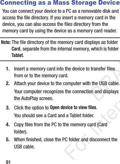 91Connecting as a Mass Storage DeviceYou can connect your device to a PC as a removable disk and access the file directory. If you insert a memory card in the device, you can also access the files directory from the memory card by using the device as a memory card reader.Note: The file directory of the memory card displays as folder Card, separate from the internal memory, which is folder Tablet.1. Insert a memory card into the device to transfer files from or to the memory card.2. Attach your device to the computer with the USB cable.Your computer recognizes the connection and displays the AutoPlay screen.3. Click the option to Open device to view files.You should see a Card and a Tablet folder.4. Copy files from the PC to the memory card (Card folder).5. When finished, close the PC folder and disconnect the USB cable.           DRAFT For Internal Use Only