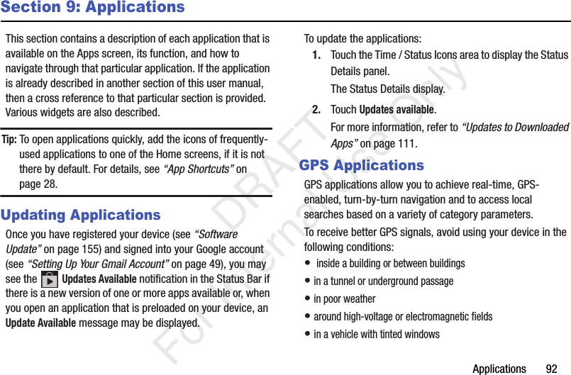 Applications       92Section 9: ApplicationsThis section contains a description of each application that is available on the Apps screen, its function, and how to navigate through that particular application. If the application is already described in another section of this user manual, then a cross reference to that particular section is provided. Various widgets are also described.Tip: To open applications quickly, add the icons of frequently-used applications to one of the Home screens, if it is not there by default. For details, see “App Shortcuts” on page 28.Updating ApplicationsOnce you have registered your device (see “Software Update” on page 155) and signed into your Google account (see “Setting Up Your Gmail Account” on page 49), you may see the   Updates Available notification in the Status Bar if there is a new version of one or more apps available or, when you open an application that is preloaded on your device, an Update Available message may be displayed.To update the applications:1. Touch the Time / Status Icons area to display the Status Details panel.The Status Details display.2. Touch Updates available.For more information, refer to “Updates to Downloaded Apps” on page 111.GPS ApplicationsGPS applications allow you to achieve real-time, GPS-enabled, turn-by-turn navigation and to access local searches based on a variety of category parameters.To receive better GPS signals, avoid using your device in the following conditions:•  inside a building or between buildings• in a tunnel or underground passage• in poor weather• around high-voltage or electromagnetic fields• in a vehicle with tinted windows           DRAFT For Internal Use Only
