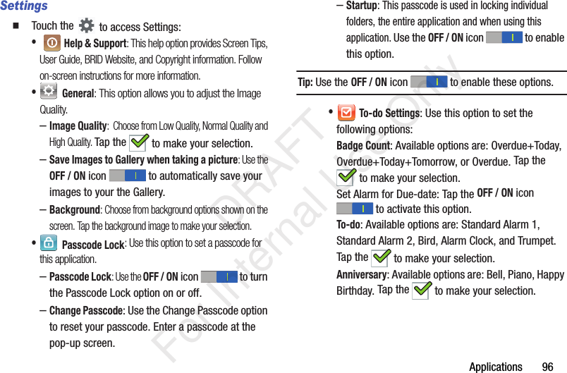 Applications 96Settings Touch the to access Settings:• Help & Support: This help option provides Screen Tips, User Guide, BRID Website, and Copyright information. Follow on-screen instructions for more information.• General: This option allows you to adjust the Image Quality.–Image Quality: Choose from Low Quality, Normal Quality and High Quality. Tap the to make your selection.–Save Images to Gallery when taking a picture: Use the OFF / ON icon to automatically save your images to your the Gallery.–Background: Choose from background options shown on the screen. Tap the background image to make your selection.• Passcode Lock: Use this option to set a passcode for this application.–Passcode Lock: Use the OFF / ON icon to turn the Passcode Lock option on or off.–Change Passcode: Use the Change Passcode option to reset your passcode. Enter a passcode at the pop-up screen.–Startup: This passcode is used in locking individual folders, the entire application and when using this application. Use the OFF / ON icon to enable this option. Tip: Use the OFF / ON icon to enable these options. • To-do Settings: Use this option to set the following options:Badge Count: Available options are: Overdue+Today, Overdue+Today+Tomorrow, or Overdue. Tap the to make your selection.Set Alarm for Due-date: Tap the OFF / ON icon to activate this option.To-do: Available options are: Standard Alarm 1, Standard Alarm 2, Bird, Alarm Clock, and Trumpet. Tap the to make your selection.Anniversary: Available options are: Bell, Piano, Happy Birthday. Tap the to make your selection. DRAFT For Internal Use Only