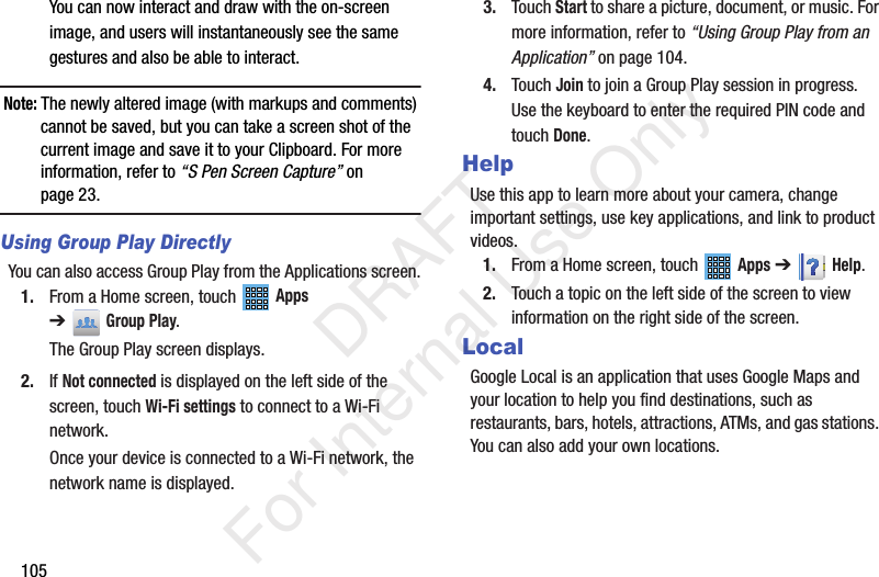 105You can now interact and draw with the on-screen image, and users will instantaneously see the same gestures and also be able to interact.Note: The newly altered image (with markups and comments) cannot be saved, but you can take a screen shot of the current image and save it to your Clipboard. For more information, refer to “S Pen Screen Capture” on page 23.Using Group Play DirectlyYou can also access Group Play from the Applications screen.1. From a Home screen, touch Apps ➔Group Play.The Group Play screen displays.2. If Not connected is displayed on the left side of the screen, touch Wi-Fi settings to connect to a Wi-Fi network.Once your device is connected to a Wi-Fi network, the network name is displayed.3. Touch Start to share a picture, document, or music. For more information, refer to “Using Group Play from an Application” on page 104.4. Touch Join to join a Group Play session in progress. Use the keyboard to enter the required PIN code and touch Done.HelpUse this app to learn more about your camera, change important settings, use key applications, and link to product videos.1. From a Home screen, touch Apps ➔Help.2. Touch a topic on the left side of the screen to view information on the right side of the screen.LocalGoogle Local is an application that uses Google Maps and your location to help you find destinations, such as restaurants, bars, hotels, attractions, ATMs, and gas stations. You can also add your own locations. DRAFT For Internal Use Only
