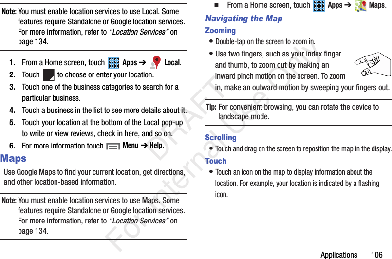 Applications 106Note: You must enable location services to use Local. Some features require Standalone or Google location services. For more information, refer to “Location Services” on page 134.1. From a Home screen, touch Apps ➔ Local.2. Touch to choose or enter your location.3. Touch one of the business categories to search for a particular business.4. Touch a business in the list to see more details about it.5. Touch your location at the bottom of the Local pop-up to write or view reviews, check in here, and so on.6. For more information touch Menu ➔ Help.MapsUse Google Maps to find your current location, get directions, and other location-based information.Note: You must enable location services to use Maps. Some features require Standalone or Google location services. For more information, refer to “Location Services” on page 134. From a Home screen, touch Apps ➔ Maps.Navigating the MapZooming• Double-tap on the screen to zoom in.• Use two fingers, such as your index finger and thumb, to zoom out by making an inward pinch motion on the screen. To zoom in, make an outward motion by sweeping your fingers out.Tip: For convenient browsing, you can rotate the device to landscape mode.Scrolling• Touch and drag on the screen to reposition the map in the display.Touch• Touch an icon on the map to display information about the location. For example, your location is indicated by a flashing icon. DRAFT For Internal Use Only