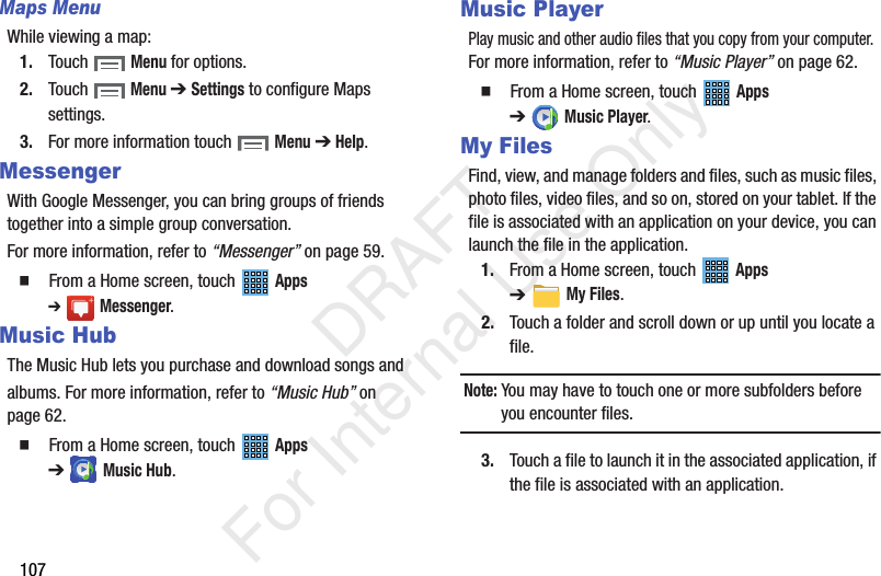 107Maps MenuWhile viewing a map:1. Touch Menu for options.2. Touch Menu ➔ Settings to configure Maps settings.3. For more information touch Menu ➔ Help.MessengerWith Google Messenger, you can bring groups of friends together into a simple group conversation.For more information, refer to “Messenger” on page 59. From a Home screen, touch Apps ➔Messenger.Music HubThe Music Hub lets you purchase and download songs andalbums. For more information, refer to “Music Hub” on page 62. From a Home screen, touch Apps ➔Music Hub.Music PlayerPlay music and other audio files that you copy from your computer. For more information, refer to “Music Player” on page 62. From a Home screen, touch Apps ➔Music Player.My FilesFind, view, and manage folders and files, such as music files, photo files, video files, and so on, stored on your tablet. If the file is associated with an application on your device, you can launch the file in the application.1. From a Home screen, touch Apps ➔My Files.2. Touch a folder and scroll down or up until you locate a file.Note: You may have to touch one or more subfolders before you encounter files.3. Touch a file to launch it in the associated application, if the file is associated with an application. DRAFT For Internal Use Only